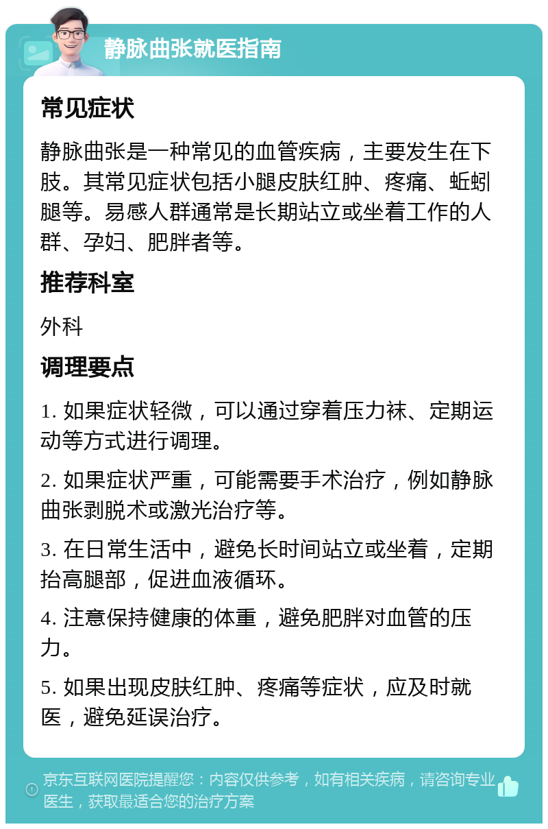 静脉曲张就医指南 常见症状 静脉曲张是一种常见的血管疾病，主要发生在下肢。其常见症状包括小腿皮肤红肿、疼痛、蚯蚓腿等。易感人群通常是长期站立或坐着工作的人群、孕妇、肥胖者等。 推荐科室 外科 调理要点 1. 如果症状轻微，可以通过穿着压力袜、定期运动等方式进行调理。 2. 如果症状严重，可能需要手术治疗，例如静脉曲张剥脱术或激光治疗等。 3. 在日常生活中，避免长时间站立或坐着，定期抬高腿部，促进血液循环。 4. 注意保持健康的体重，避免肥胖对血管的压力。 5. 如果出现皮肤红肿、疼痛等症状，应及时就医，避免延误治疗。