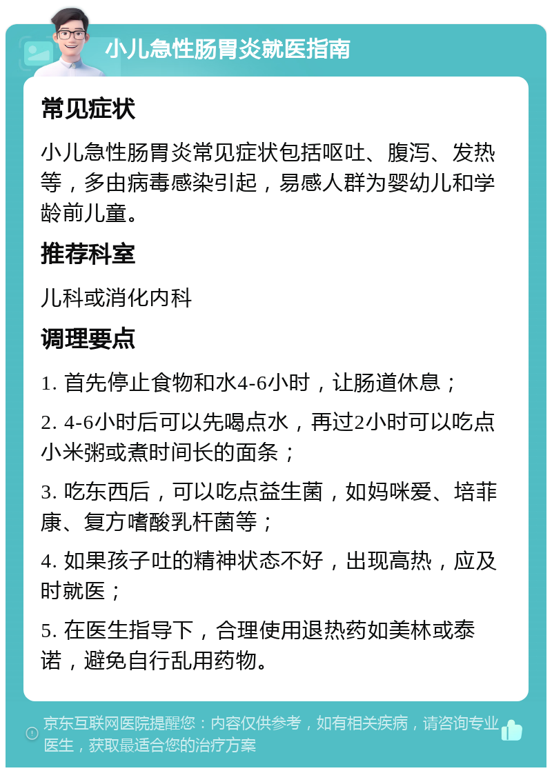 小儿急性肠胃炎就医指南 常见症状 小儿急性肠胃炎常见症状包括呕吐、腹泻、发热等，多由病毒感染引起，易感人群为婴幼儿和学龄前儿童。 推荐科室 儿科或消化内科 调理要点 1. 首先停止食物和水4-6小时，让肠道休息； 2. 4-6小时后可以先喝点水，再过2小时可以吃点小米粥或煮时间长的面条； 3. 吃东西后，可以吃点益生菌，如妈咪爱、培菲康、复方嗜酸乳杆菌等； 4. 如果孩子吐的精神状态不好，出现高热，应及时就医； 5. 在医生指导下，合理使用退热药如美林或泰诺，避免自行乱用药物。