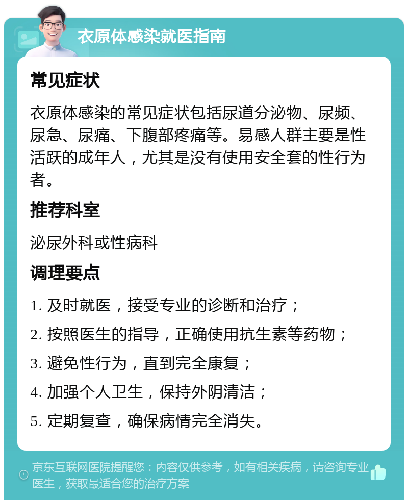 衣原体感染就医指南 常见症状 衣原体感染的常见症状包括尿道分泌物、尿频、尿急、尿痛、下腹部疼痛等。易感人群主要是性活跃的成年人，尤其是没有使用安全套的性行为者。 推荐科室 泌尿外科或性病科 调理要点 1. 及时就医，接受专业的诊断和治疗； 2. 按照医生的指导，正确使用抗生素等药物； 3. 避免性行为，直到完全康复； 4. 加强个人卫生，保持外阴清洁； 5. 定期复查，确保病情完全消失。