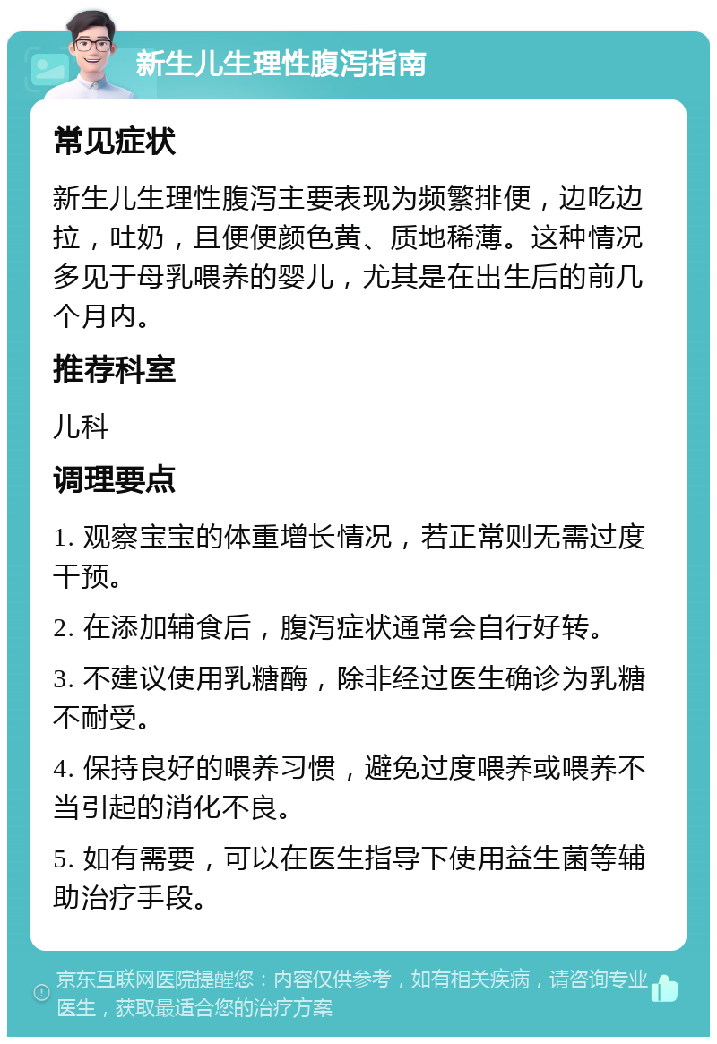 新生儿生理性腹泻指南 常见症状 新生儿生理性腹泻主要表现为频繁排便，边吃边拉，吐奶，且便便颜色黄、质地稀薄。这种情况多见于母乳喂养的婴儿，尤其是在出生后的前几个月内。 推荐科室 儿科 调理要点 1. 观察宝宝的体重增长情况，若正常则无需过度干预。 2. 在添加辅食后，腹泻症状通常会自行好转。 3. 不建议使用乳糖酶，除非经过医生确诊为乳糖不耐受。 4. 保持良好的喂养习惯，避免过度喂养或喂养不当引起的消化不良。 5. 如有需要，可以在医生指导下使用益生菌等辅助治疗手段。