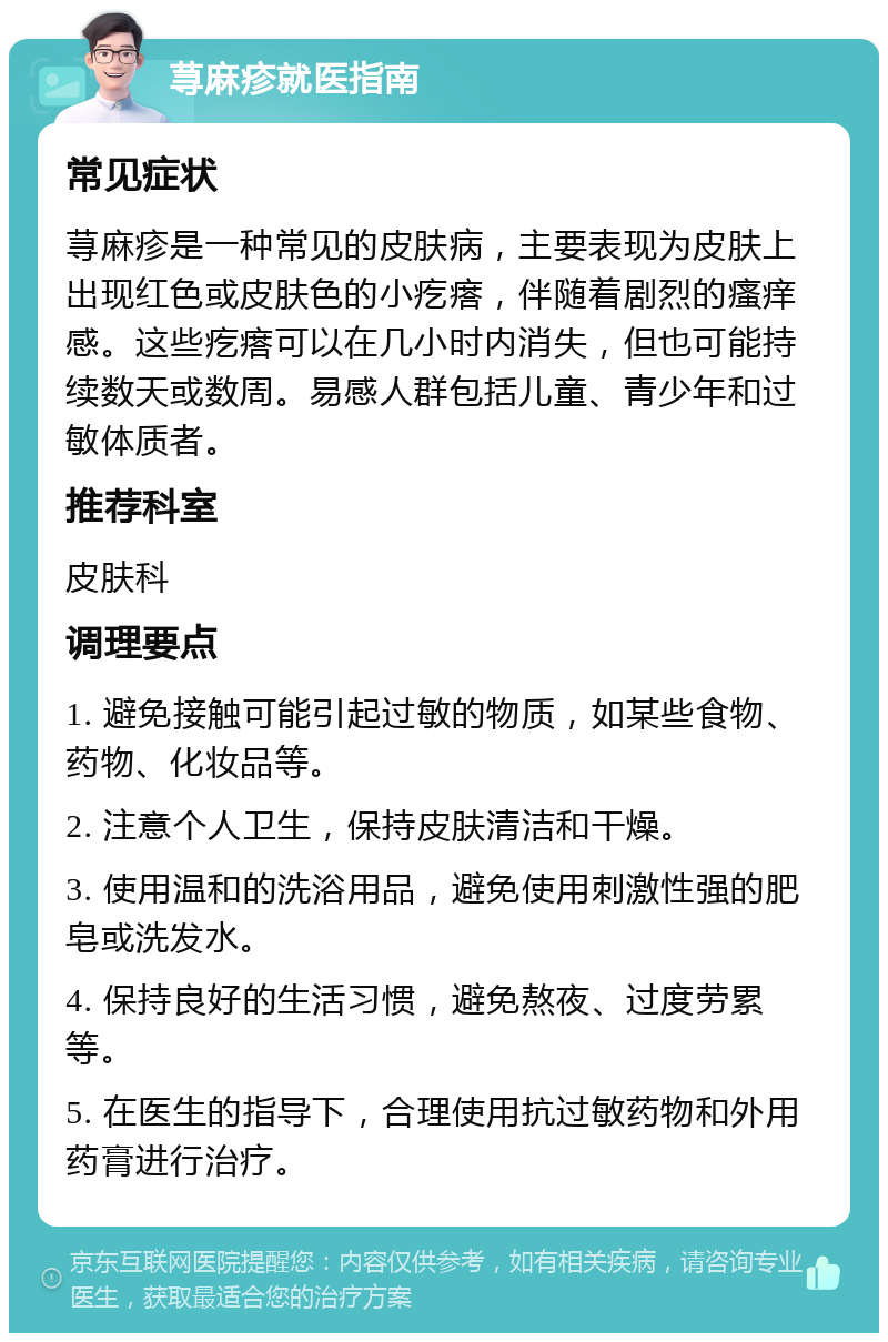 荨麻疹就医指南 常见症状 荨麻疹是一种常见的皮肤病，主要表现为皮肤上出现红色或皮肤色的小疙瘩，伴随着剧烈的瘙痒感。这些疙瘩可以在几小时内消失，但也可能持续数天或数周。易感人群包括儿童、青少年和过敏体质者。 推荐科室 皮肤科 调理要点 1. 避免接触可能引起过敏的物质，如某些食物、药物、化妆品等。 2. 注意个人卫生，保持皮肤清洁和干燥。 3. 使用温和的洗浴用品，避免使用刺激性强的肥皂或洗发水。 4. 保持良好的生活习惯，避免熬夜、过度劳累等。 5. 在医生的指导下，合理使用抗过敏药物和外用药膏进行治疗。