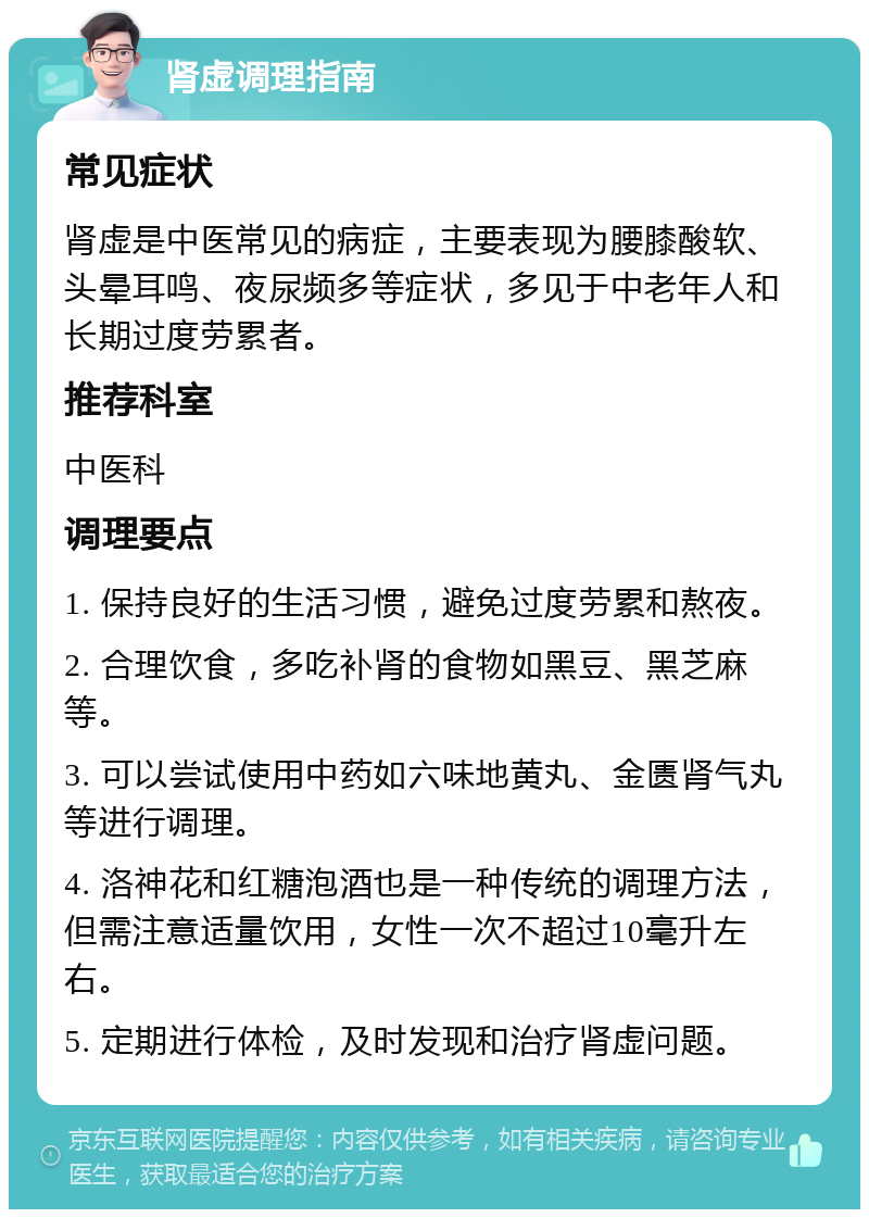 肾虚调理指南 常见症状 肾虚是中医常见的病症，主要表现为腰膝酸软、头晕耳鸣、夜尿频多等症状，多见于中老年人和长期过度劳累者。 推荐科室 中医科 调理要点 1. 保持良好的生活习惯，避免过度劳累和熬夜。 2. 合理饮食，多吃补肾的食物如黑豆、黑芝麻等。 3. 可以尝试使用中药如六味地黄丸、金匮肾气丸等进行调理。 4. 洛神花和红糖泡酒也是一种传统的调理方法，但需注意适量饮用，女性一次不超过10毫升左右。 5. 定期进行体检，及时发现和治疗肾虚问题。