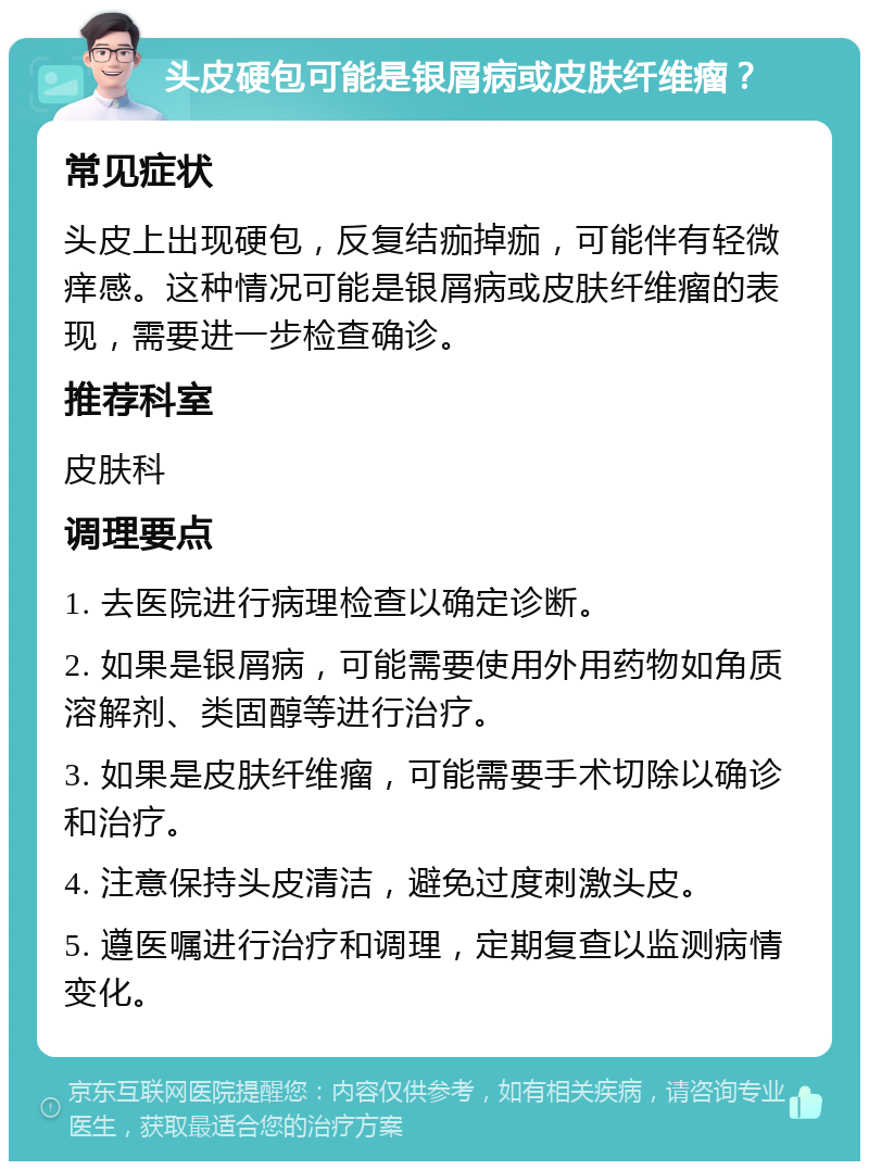 头皮硬包可能是银屑病或皮肤纤维瘤？ 常见症状 头皮上出现硬包，反复结痂掉痂，可能伴有轻微痒感。这种情况可能是银屑病或皮肤纤维瘤的表现，需要进一步检查确诊。 推荐科室 皮肤科 调理要点 1. 去医院进行病理检查以确定诊断。 2. 如果是银屑病，可能需要使用外用药物如角质溶解剂、类固醇等进行治疗。 3. 如果是皮肤纤维瘤，可能需要手术切除以确诊和治疗。 4. 注意保持头皮清洁，避免过度刺激头皮。 5. 遵医嘱进行治疗和调理，定期复查以监测病情变化。