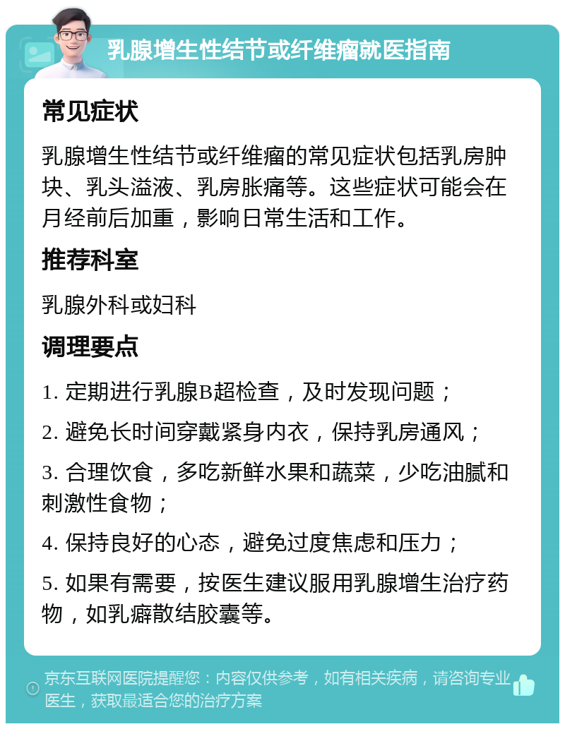 乳腺增生性结节或纤维瘤就医指南 常见症状 乳腺增生性结节或纤维瘤的常见症状包括乳房肿块、乳头溢液、乳房胀痛等。这些症状可能会在月经前后加重，影响日常生活和工作。 推荐科室 乳腺外科或妇科 调理要点 1. 定期进行乳腺B超检查，及时发现问题； 2. 避免长时间穿戴紧身内衣，保持乳房通风； 3. 合理饮食，多吃新鲜水果和蔬菜，少吃油腻和刺激性食物； 4. 保持良好的心态，避免过度焦虑和压力； 5. 如果有需要，按医生建议服用乳腺增生治疗药物，如乳癖散结胶囊等。