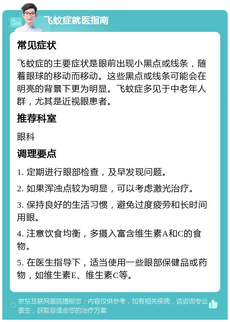 飞蚊症就医指南 常见症状 飞蚊症的主要症状是眼前出现小黑点或线条，随着眼球的移动而移动。这些黑点或线条可能会在明亮的背景下更为明显。飞蚊症多见于中老年人群，尤其是近视眼患者。 推荐科室 眼科 调理要点 1. 定期进行眼部检查，及早发现问题。 2. 如果浑浊点较为明显，可以考虑激光治疗。 3. 保持良好的生活习惯，避免过度疲劳和长时间用眼。 4. 注意饮食均衡，多摄入富含维生素A和C的食物。 5. 在医生指导下，适当使用一些眼部保健品或药物，如维生素E、维生素C等。