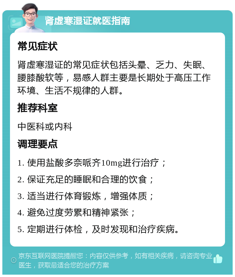 肾虚寒湿证就医指南 常见症状 肾虚寒湿证的常见症状包括头晕、乏力、失眠、腰膝酸软等，易感人群主要是长期处于高压工作环境、生活不规律的人群。 推荐科室 中医科或内科 调理要点 1. 使用盐酸多奈哌齐10mg进行治疗； 2. 保证充足的睡眠和合理的饮食； 3. 适当进行体育锻炼，增强体质； 4. 避免过度劳累和精神紧张； 5. 定期进行体检，及时发现和治疗疾病。