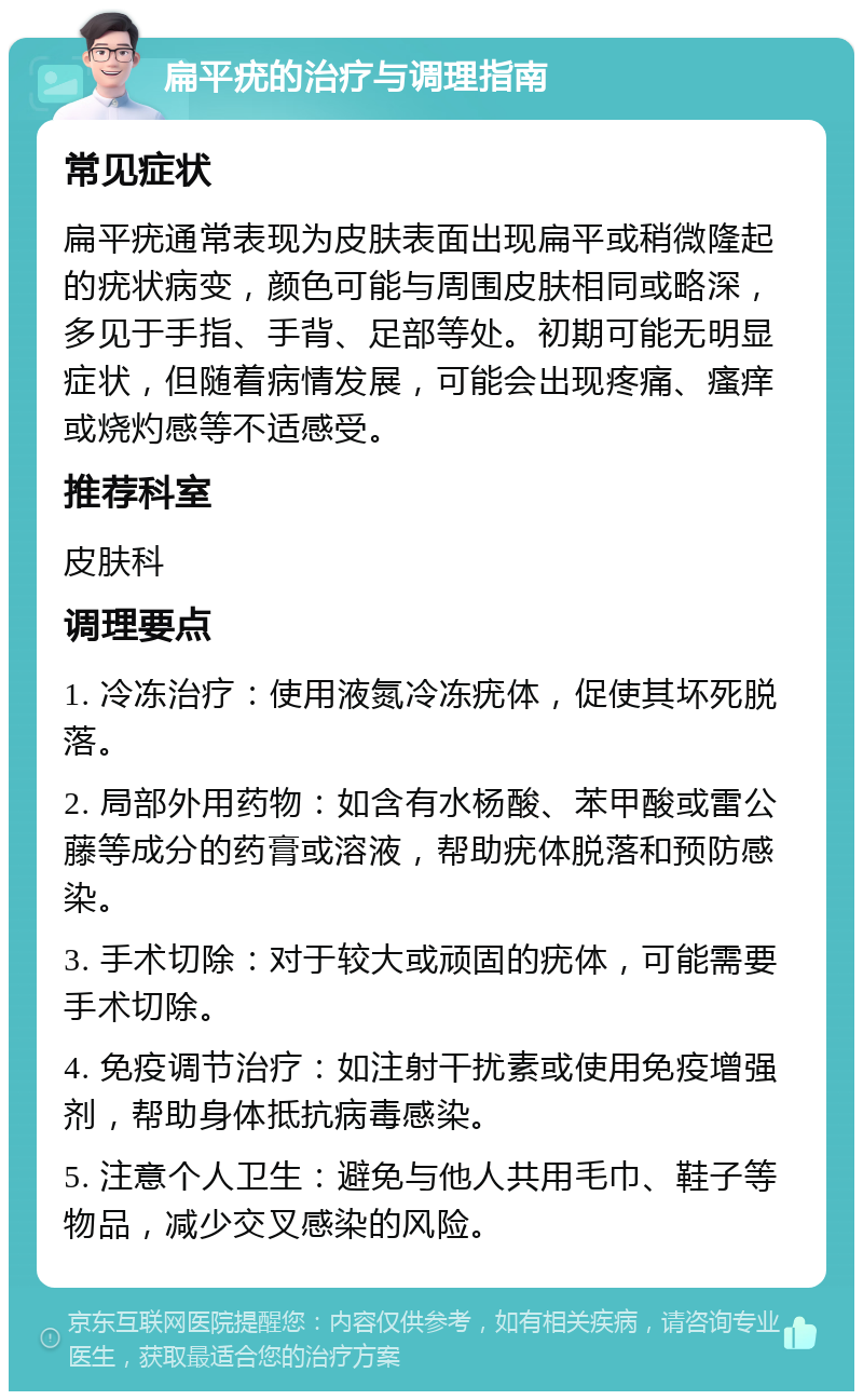 扁平疣的治疗与调理指南 常见症状 扁平疣通常表现为皮肤表面出现扁平或稍微隆起的疣状病变，颜色可能与周围皮肤相同或略深，多见于手指、手背、足部等处。初期可能无明显症状，但随着病情发展，可能会出现疼痛、瘙痒或烧灼感等不适感受。 推荐科室 皮肤科 调理要点 1. 冷冻治疗：使用液氮冷冻疣体，促使其坏死脱落。 2. 局部外用药物：如含有水杨酸、苯甲酸或雷公藤等成分的药膏或溶液，帮助疣体脱落和预防感染。 3. 手术切除：对于较大或顽固的疣体，可能需要手术切除。 4. 免疫调节治疗：如注射干扰素或使用免疫增强剂，帮助身体抵抗病毒感染。 5. 注意个人卫生：避免与他人共用毛巾、鞋子等物品，减少交叉感染的风险。