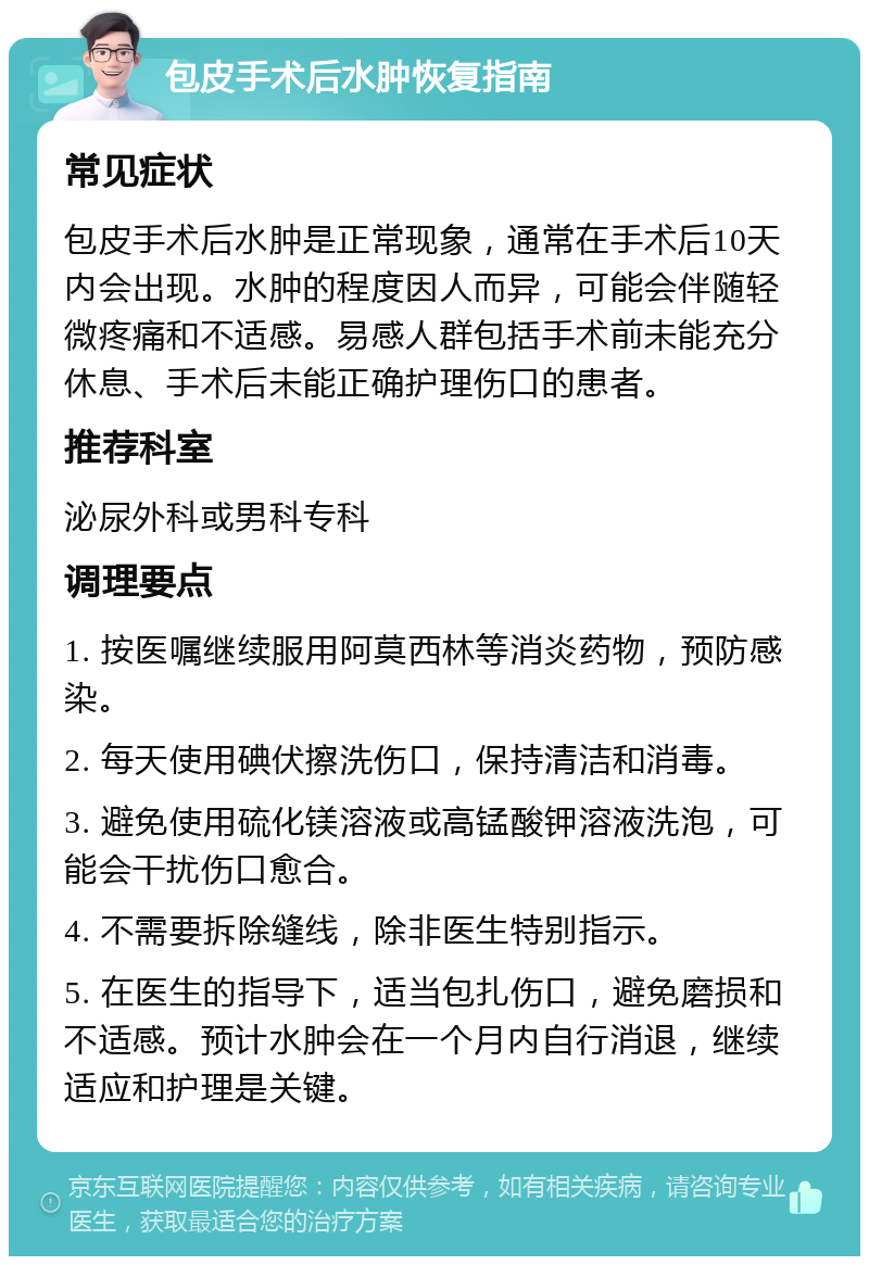 包皮手术后水肿恢复指南 常见症状 包皮手术后水肿是正常现象，通常在手术后10天内会出现。水肿的程度因人而异，可能会伴随轻微疼痛和不适感。易感人群包括手术前未能充分休息、手术后未能正确护理伤口的患者。 推荐科室 泌尿外科或男科专科 调理要点 1. 按医嘱继续服用阿莫西林等消炎药物，预防感染。 2. 每天使用碘伏擦洗伤口，保持清洁和消毒。 3. 避免使用硫化镁溶液或高锰酸钾溶液洗泡，可能会干扰伤口愈合。 4. 不需要拆除缝线，除非医生特别指示。 5. 在医生的指导下，适当包扎伤口，避免磨损和不适感。预计水肿会在一个月内自行消退，继续适应和护理是关键。