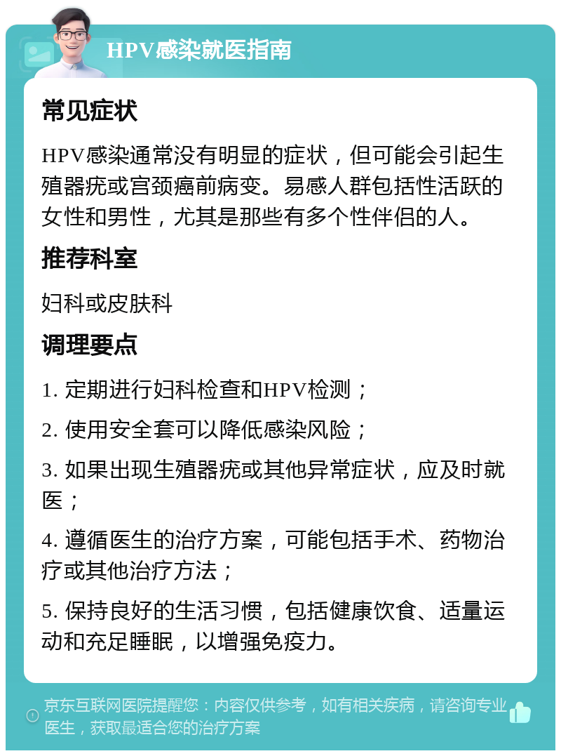 HPV感染就医指南 常见症状 HPV感染通常没有明显的症状，但可能会引起生殖器疣或宫颈癌前病变。易感人群包括性活跃的女性和男性，尤其是那些有多个性伴侣的人。 推荐科室 妇科或皮肤科 调理要点 1. 定期进行妇科检查和HPV检测； 2. 使用安全套可以降低感染风险； 3. 如果出现生殖器疣或其他异常症状，应及时就医； 4. 遵循医生的治疗方案，可能包括手术、药物治疗或其他治疗方法； 5. 保持良好的生活习惯，包括健康饮食、适量运动和充足睡眠，以增强免疫力。