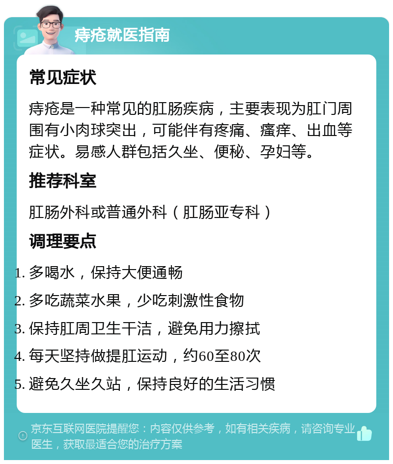 痔疮就医指南 常见症状 痔疮是一种常见的肛肠疾病，主要表现为肛门周围有小肉球突出，可能伴有疼痛、瘙痒、出血等症状。易感人群包括久坐、便秘、孕妇等。 推荐科室 肛肠外科或普通外科（肛肠亚专科） 调理要点 多喝水，保持大便通畅 多吃蔬菜水果，少吃刺激性食物 保持肛周卫生干洁，避免用力擦拭 每天坚持做提肛运动，约60至80次 避免久坐久站，保持良好的生活习惯