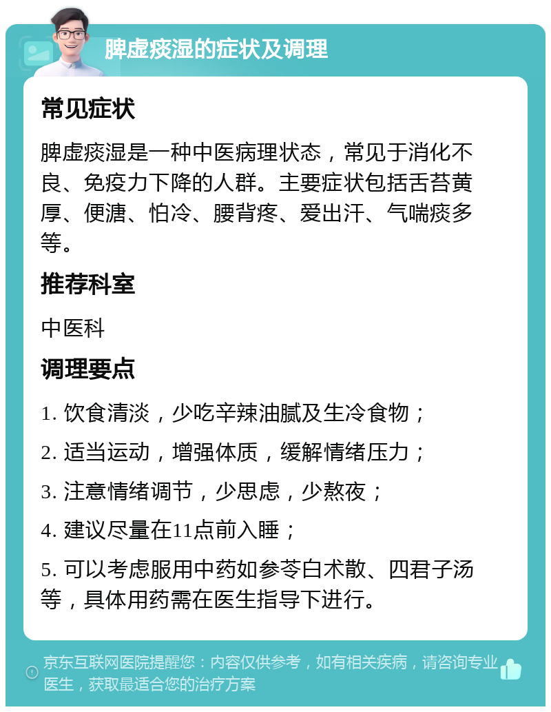 脾虚痰湿的症状及调理 常见症状 脾虚痰湿是一种中医病理状态，常见于消化不良、免疫力下降的人群。主要症状包括舌苔黄厚、便溏、怕冷、腰背疼、爱出汗、气喘痰多等。 推荐科室 中医科 调理要点 1. 饮食清淡，少吃辛辣油腻及生冷食物； 2. 适当运动，增强体质，缓解情绪压力； 3. 注意情绪调节，少思虑，少熬夜； 4. 建议尽量在11点前入睡； 5. 可以考虑服用中药如参苓白术散、四君子汤等，具体用药需在医生指导下进行。