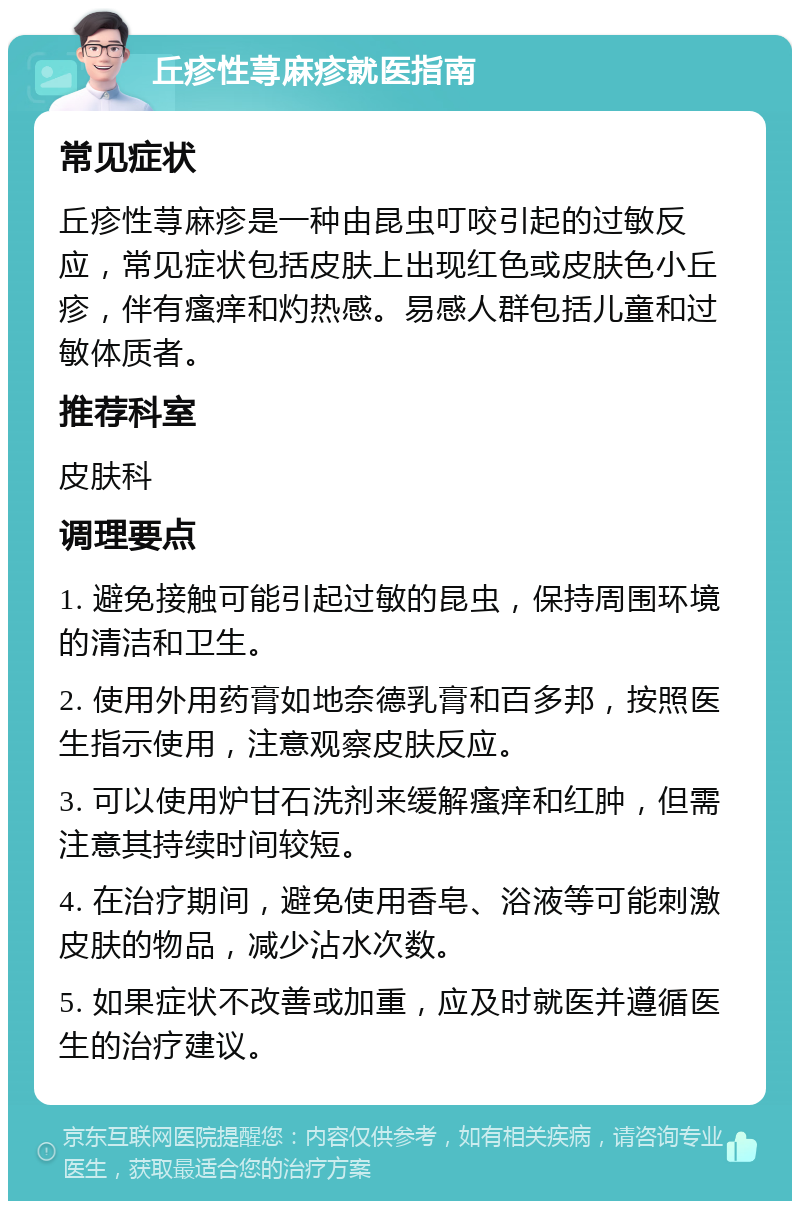 丘疹性荨麻疹就医指南 常见症状 丘疹性荨麻疹是一种由昆虫叮咬引起的过敏反应，常见症状包括皮肤上出现红色或皮肤色小丘疹，伴有瘙痒和灼热感。易感人群包括儿童和过敏体质者。 推荐科室 皮肤科 调理要点 1. 避免接触可能引起过敏的昆虫，保持周围环境的清洁和卫生。 2. 使用外用药膏如地奈德乳膏和百多邦，按照医生指示使用，注意观察皮肤反应。 3. 可以使用炉甘石洗剂来缓解瘙痒和红肿，但需注意其持续时间较短。 4. 在治疗期间，避免使用香皂、浴液等可能刺激皮肤的物品，减少沾水次数。 5. 如果症状不改善或加重，应及时就医并遵循医生的治疗建议。