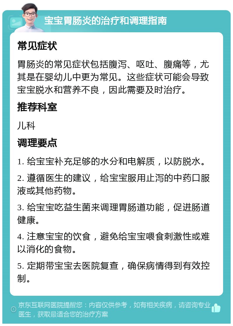 宝宝胃肠炎的治疗和调理指南 常见症状 胃肠炎的常见症状包括腹泻、呕吐、腹痛等，尤其是在婴幼儿中更为常见。这些症状可能会导致宝宝脱水和营养不良，因此需要及时治疗。 推荐科室 儿科 调理要点 1. 给宝宝补充足够的水分和电解质，以防脱水。 2. 遵循医生的建议，给宝宝服用止泻的中药口服液或其他药物。 3. 给宝宝吃益生菌来调理胃肠道功能，促进肠道健康。 4. 注意宝宝的饮食，避免给宝宝喂食刺激性或难以消化的食物。 5. 定期带宝宝去医院复查，确保病情得到有效控制。