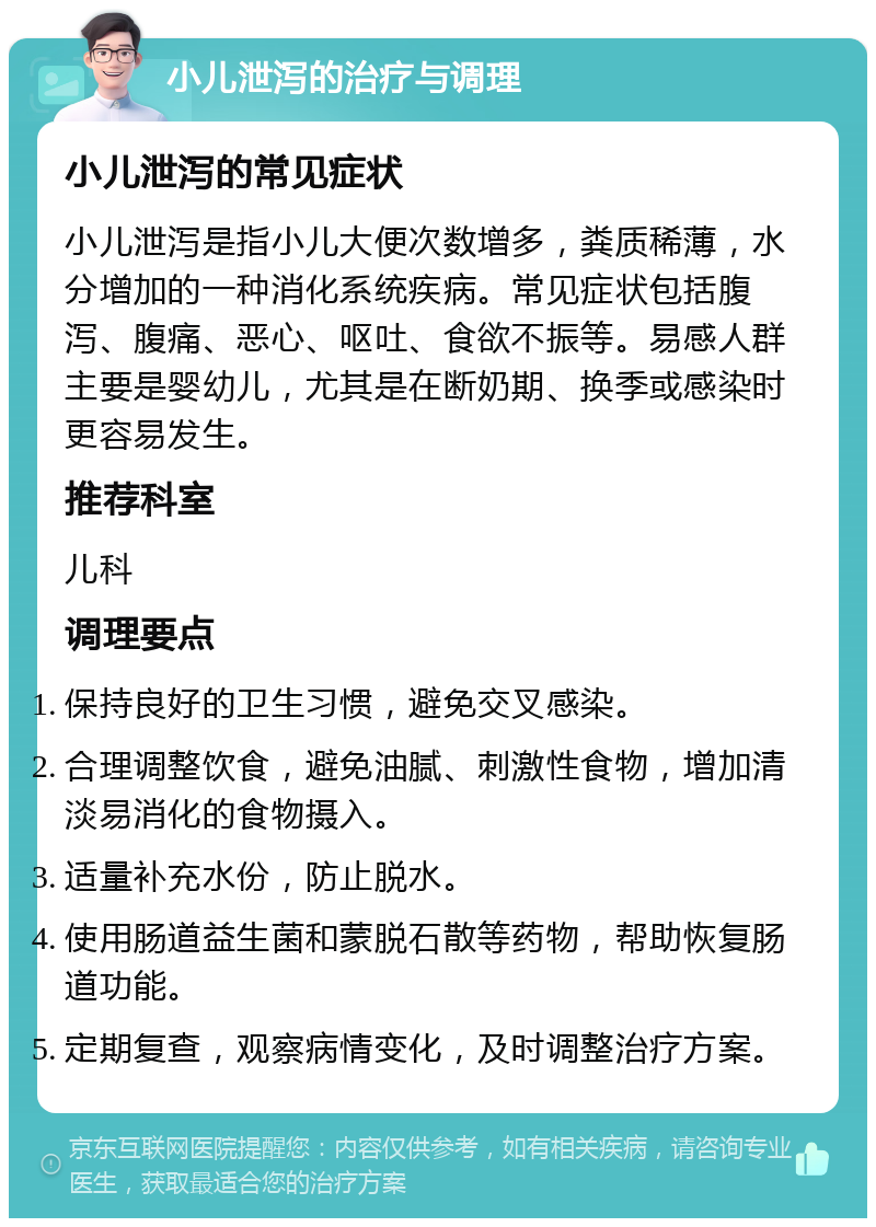 小儿泄泻的治疗与调理 小儿泄泻的常见症状 小儿泄泻是指小儿大便次数增多，粪质稀薄，水分增加的一种消化系统疾病。常见症状包括腹泻、腹痛、恶心、呕吐、食欲不振等。易感人群主要是婴幼儿，尤其是在断奶期、换季或感染时更容易发生。 推荐科室 儿科 调理要点 保持良好的卫生习惯，避免交叉感染。 合理调整饮食，避免油腻、刺激性食物，增加清淡易消化的食物摄入。 适量补充水份，防止脱水。 使用肠道益生菌和蒙脱石散等药物，帮助恢复肠道功能。 定期复查，观察病情变化，及时调整治疗方案。