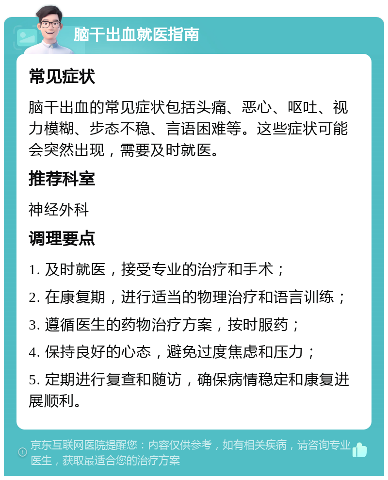 脑干出血就医指南 常见症状 脑干出血的常见症状包括头痛、恶心、呕吐、视力模糊、步态不稳、言语困难等。这些症状可能会突然出现，需要及时就医。 推荐科室 神经外科 调理要点 1. 及时就医，接受专业的治疗和手术； 2. 在康复期，进行适当的物理治疗和语言训练； 3. 遵循医生的药物治疗方案，按时服药； 4. 保持良好的心态，避免过度焦虑和压力； 5. 定期进行复查和随访，确保病情稳定和康复进展顺利。