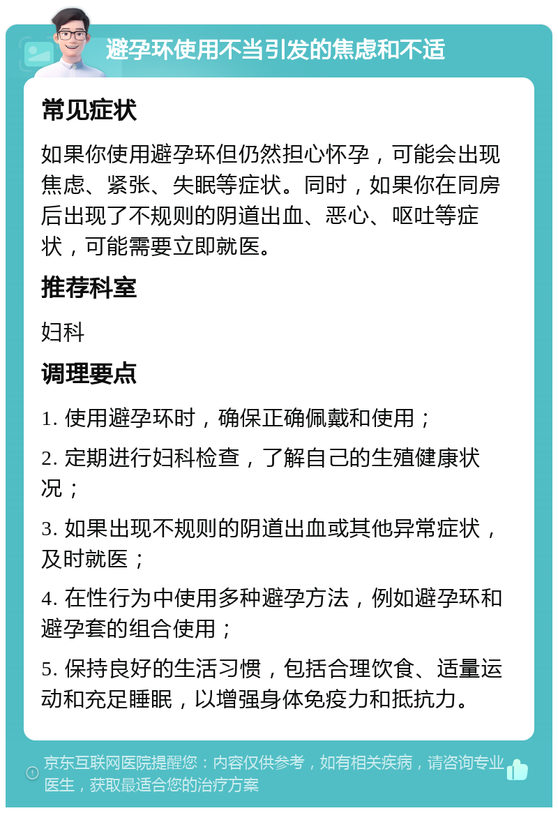 避孕环使用不当引发的焦虑和不适 常见症状 如果你使用避孕环但仍然担心怀孕，可能会出现焦虑、紧张、失眠等症状。同时，如果你在同房后出现了不规则的阴道出血、恶心、呕吐等症状，可能需要立即就医。 推荐科室 妇科 调理要点 1. 使用避孕环时，确保正确佩戴和使用； 2. 定期进行妇科检查，了解自己的生殖健康状况； 3. 如果出现不规则的阴道出血或其他异常症状，及时就医； 4. 在性行为中使用多种避孕方法，例如避孕环和避孕套的组合使用； 5. 保持良好的生活习惯，包括合理饮食、适量运动和充足睡眠，以增强身体免疫力和抵抗力。