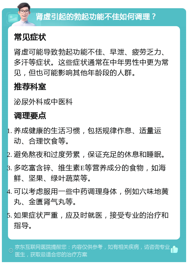 肾虚引起的勃起功能不佳如何调理？ 常见症状 肾虚可能导致勃起功能不佳、早泄、疲劳乏力、多汗等症状。这些症状通常在中年男性中更为常见，但也可能影响其他年龄段的人群。 推荐科室 泌尿外科或中医科 调理要点 养成健康的生活习惯，包括规律作息、适量运动、合理饮食等。 避免熬夜和过度劳累，保证充足的休息和睡眠。 多吃富含锌、维生素E等营养成分的食物，如海鲜、坚果、绿叶蔬菜等。 可以考虑服用一些中药调理身体，例如六味地黄丸、金匮肾气丸等。 如果症状严重，应及时就医，接受专业的治疗和指导。