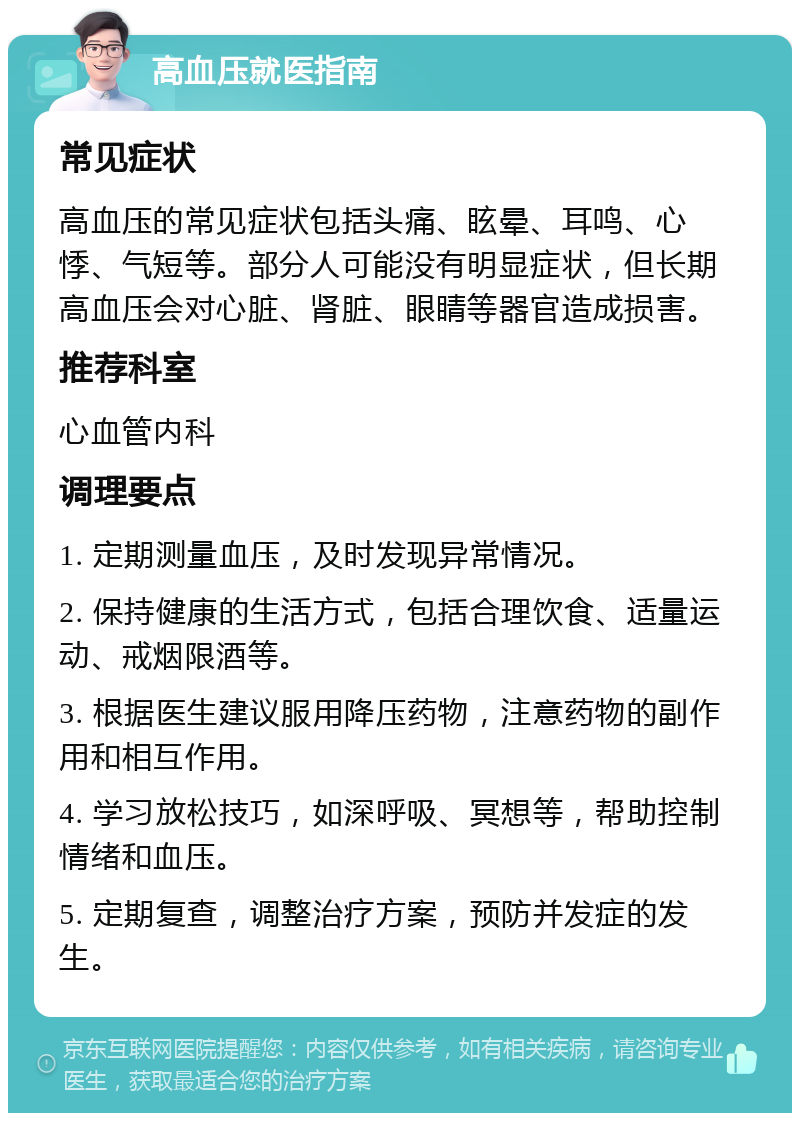 高血压就医指南 常见症状 高血压的常见症状包括头痛、眩晕、耳鸣、心悸、气短等。部分人可能没有明显症状，但长期高血压会对心脏、肾脏、眼睛等器官造成损害。 推荐科室 心血管内科 调理要点 1. 定期测量血压，及时发现异常情况。 2. 保持健康的生活方式，包括合理饮食、适量运动、戒烟限酒等。 3. 根据医生建议服用降压药物，注意药物的副作用和相互作用。 4. 学习放松技巧，如深呼吸、冥想等，帮助控制情绪和血压。 5. 定期复查，调整治疗方案，预防并发症的发生。