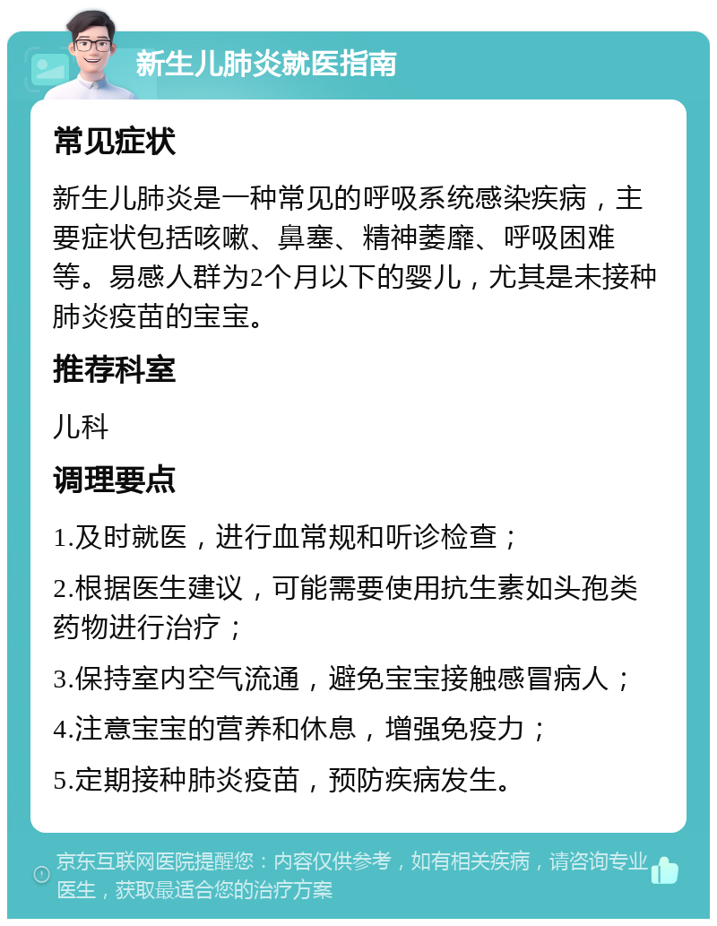 新生儿肺炎就医指南 常见症状 新生儿肺炎是一种常见的呼吸系统感染疾病，主要症状包括咳嗽、鼻塞、精神萎靡、呼吸困难等。易感人群为2个月以下的婴儿，尤其是未接种肺炎疫苗的宝宝。 推荐科室 儿科 调理要点 1.及时就医，进行血常规和听诊检查； 2.根据医生建议，可能需要使用抗生素如头孢类药物进行治疗； 3.保持室内空气流通，避免宝宝接触感冒病人； 4.注意宝宝的营养和休息，增强免疫力； 5.定期接种肺炎疫苗，预防疾病发生。