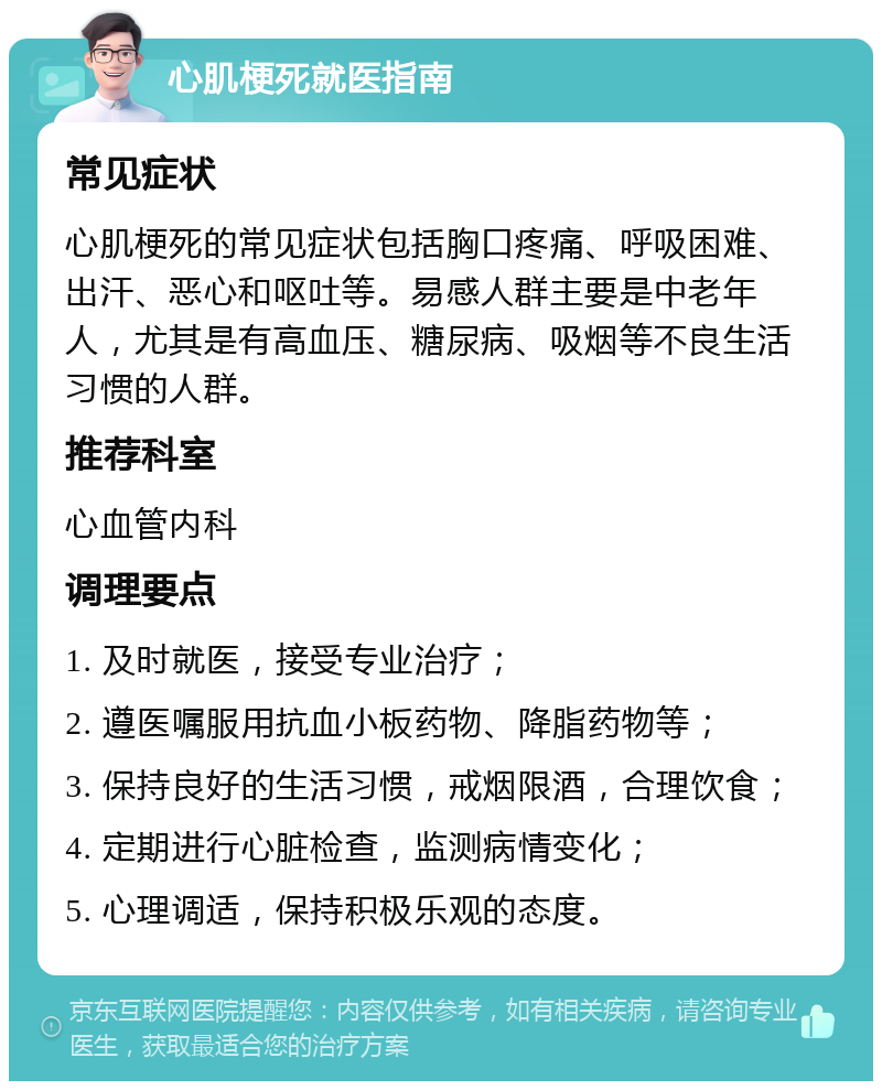 心肌梗死就医指南 常见症状 心肌梗死的常见症状包括胸口疼痛、呼吸困难、出汗、恶心和呕吐等。易感人群主要是中老年人，尤其是有高血压、糖尿病、吸烟等不良生活习惯的人群。 推荐科室 心血管内科 调理要点 1. 及时就医，接受专业治疗； 2. 遵医嘱服用抗血小板药物、降脂药物等； 3. 保持良好的生活习惯，戒烟限酒，合理饮食； 4. 定期进行心脏检查，监测病情变化； 5. 心理调适，保持积极乐观的态度。