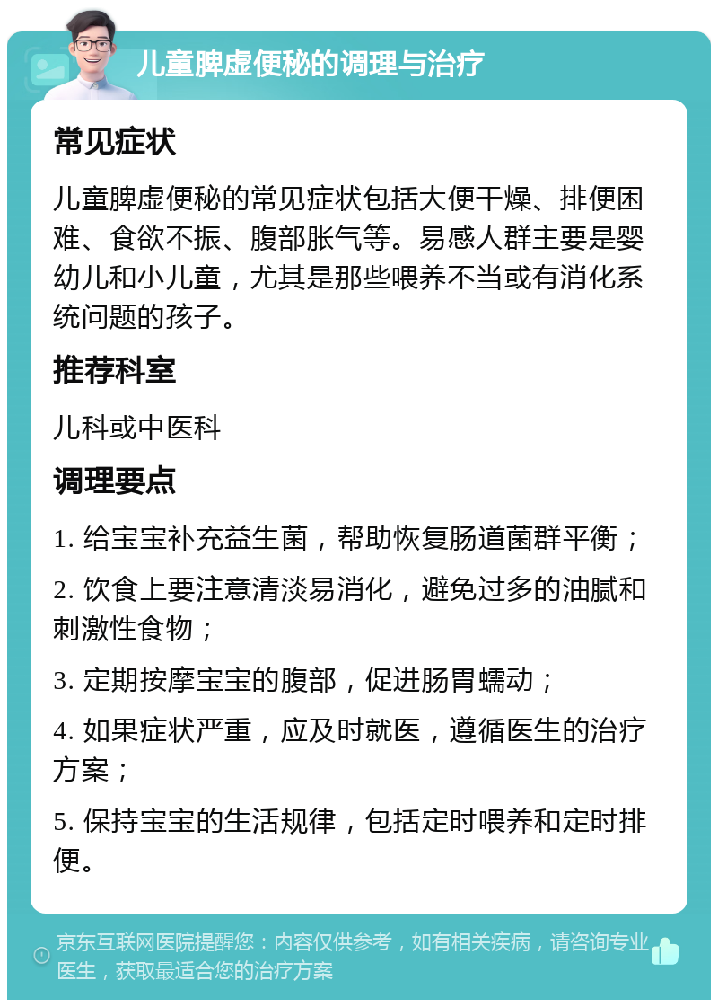 儿童脾虚便秘的调理与治疗 常见症状 儿童脾虚便秘的常见症状包括大便干燥、排便困难、食欲不振、腹部胀气等。易感人群主要是婴幼儿和小儿童，尤其是那些喂养不当或有消化系统问题的孩子。 推荐科室 儿科或中医科 调理要点 1. 给宝宝补充益生菌，帮助恢复肠道菌群平衡； 2. 饮食上要注意清淡易消化，避免过多的油腻和刺激性食物； 3. 定期按摩宝宝的腹部，促进肠胃蠕动； 4. 如果症状严重，应及时就医，遵循医生的治疗方案； 5. 保持宝宝的生活规律，包括定时喂养和定时排便。