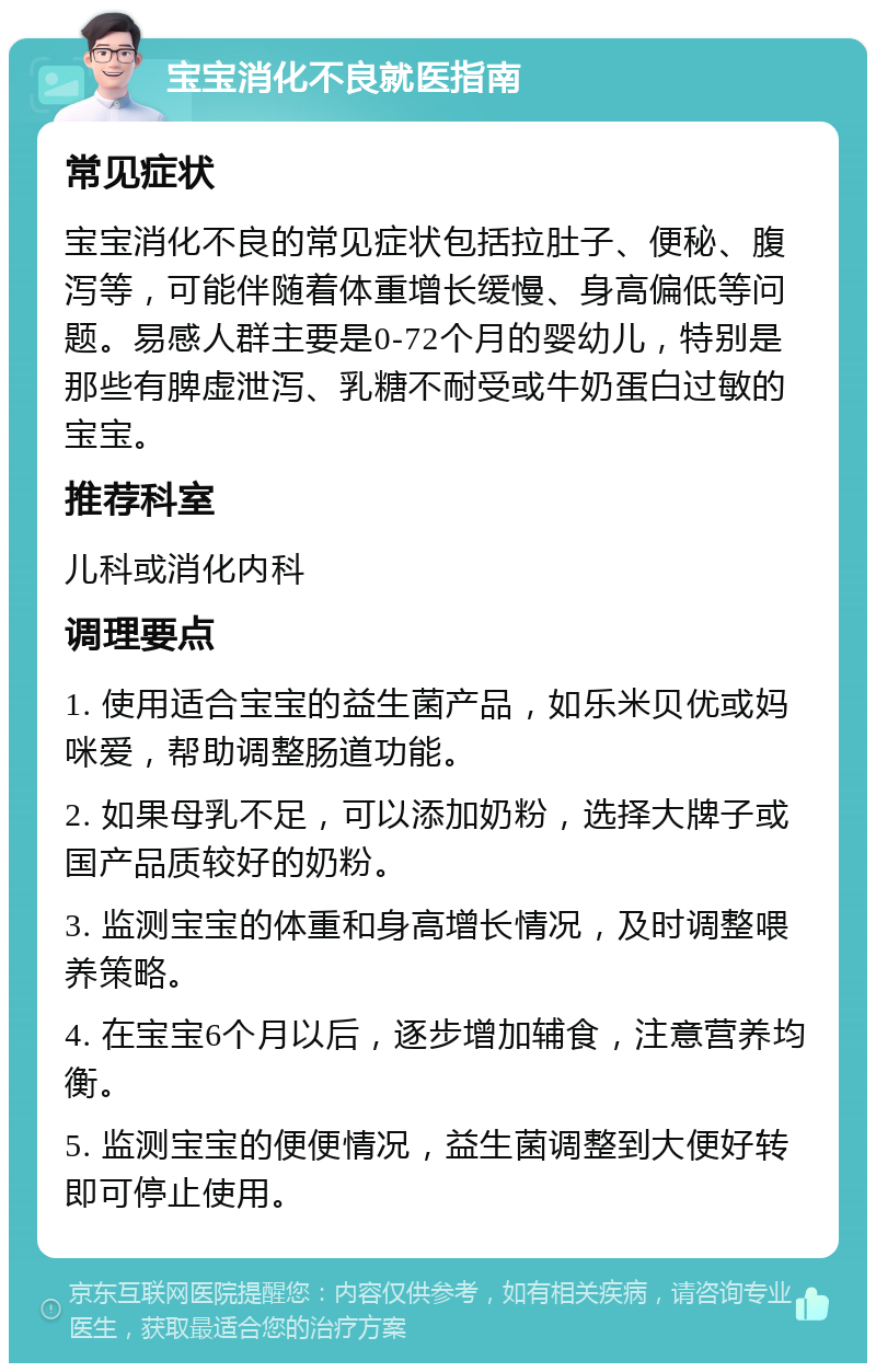 宝宝消化不良就医指南 常见症状 宝宝消化不良的常见症状包括拉肚子、便秘、腹泻等，可能伴随着体重增长缓慢、身高偏低等问题。易感人群主要是0-72个月的婴幼儿，特别是那些有脾虚泄泻、乳糖不耐受或牛奶蛋白过敏的宝宝。 推荐科室 儿科或消化内科 调理要点 1. 使用适合宝宝的益生菌产品，如乐米贝优或妈咪爱，帮助调整肠道功能。 2. 如果母乳不足，可以添加奶粉，选择大牌子或国产品质较好的奶粉。 3. 监测宝宝的体重和身高增长情况，及时调整喂养策略。 4. 在宝宝6个月以后，逐步增加辅食，注意营养均衡。 5. 监测宝宝的便便情况，益生菌调整到大便好转即可停止使用。