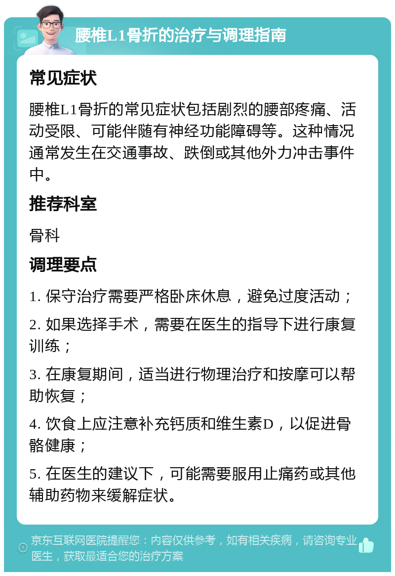 腰椎L1骨折的治疗与调理指南 常见症状 腰椎L1骨折的常见症状包括剧烈的腰部疼痛、活动受限、可能伴随有神经功能障碍等。这种情况通常发生在交通事故、跌倒或其他外力冲击事件中。 推荐科室 骨科 调理要点 1. 保守治疗需要严格卧床休息，避免过度活动； 2. 如果选择手术，需要在医生的指导下进行康复训练； 3. 在康复期间，适当进行物理治疗和按摩可以帮助恢复； 4. 饮食上应注意补充钙质和维生素D，以促进骨骼健康； 5. 在医生的建议下，可能需要服用止痛药或其他辅助药物来缓解症状。