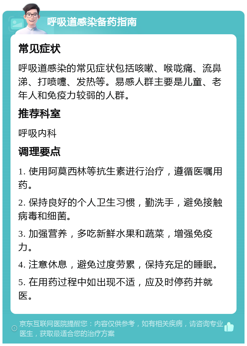 呼吸道感染备药指南 常见症状 呼吸道感染的常见症状包括咳嗽、喉咙痛、流鼻涕、打喷嚏、发热等。易感人群主要是儿童、老年人和免疫力较弱的人群。 推荐科室 呼吸内科 调理要点 1. 使用阿莫西林等抗生素进行治疗，遵循医嘱用药。 2. 保持良好的个人卫生习惯，勤洗手，避免接触病毒和细菌。 3. 加强营养，多吃新鲜水果和蔬菜，增强免疫力。 4. 注意休息，避免过度劳累，保持充足的睡眠。 5. 在用药过程中如出现不适，应及时停药并就医。