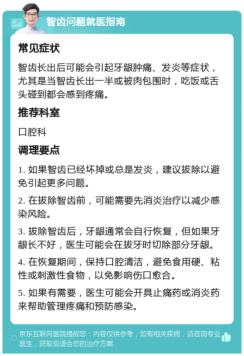 智齿问题就医指南 常见症状 智齿长出后可能会引起牙龈肿痛、发炎等症状，尤其是当智齿长出一半或被肉包围时，吃饭或舌头碰到都会感到疼痛。 推荐科室 口腔科 调理要点 1. 如果智齿已经坏掉或总是发炎，建议拔除以避免引起更多问题。 2. 在拔除智齿前，可能需要先消炎治疗以减少感染风险。 3. 拔除智齿后，牙龈通常会自行恢复，但如果牙龈长不好，医生可能会在拔牙时切除部分牙龈。 4. 在恢复期间，保持口腔清洁，避免食用硬、粘性或刺激性食物，以免影响伤口愈合。 5. 如果有需要，医生可能会开具止痛药或消炎药来帮助管理疼痛和预防感染。