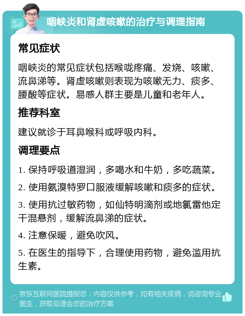 咽峡炎和肾虚咳嗽的治疗与调理指南 常见症状 咽峡炎的常见症状包括喉咙疼痛、发烧、咳嗽、流鼻涕等。肾虚咳嗽则表现为咳嗽无力、痰多、腰酸等症状。易感人群主要是儿童和老年人。 推荐科室 建议就诊于耳鼻喉科或呼吸内科。 调理要点 1. 保持呼吸道湿润，多喝水和牛奶，多吃蔬菜。 2. 使用氨溴特罗口服液缓解咳嗽和痰多的症状。 3. 使用抗过敏药物，如仙特明滴剂或地氯雷他定干混悬剂，缓解流鼻涕的症状。 4. 注意保暖，避免吹风。 5. 在医生的指导下，合理使用药物，避免滥用抗生素。