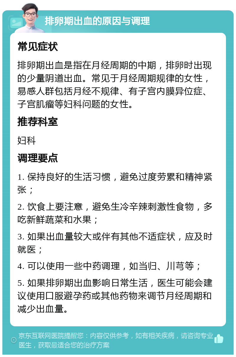 排卵期出血的原因与调理 常见症状 排卵期出血是指在月经周期的中期，排卵时出现的少量阴道出血。常见于月经周期规律的女性，易感人群包括月经不规律、有子宫内膜异位症、子宫肌瘤等妇科问题的女性。 推荐科室 妇科 调理要点 1. 保持良好的生活习惯，避免过度劳累和精神紧张； 2. 饮食上要注意，避免生冷辛辣刺激性食物，多吃新鲜蔬菜和水果； 3. 如果出血量较大或伴有其他不适症状，应及时就医； 4. 可以使用一些中药调理，如当归、川芎等； 5. 如果排卵期出血影响日常生活，医生可能会建议使用口服避孕药或其他药物来调节月经周期和减少出血量。