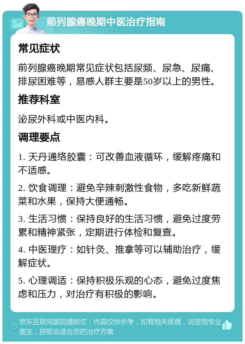 前列腺癌晚期中医治疗指南 常见症状 前列腺癌晚期常见症状包括尿频、尿急、尿痛、排尿困难等，易感人群主要是50岁以上的男性。 推荐科室 泌尿外科或中医内科。 调理要点 1. 天丹通络胶囊：可改善血液循环，缓解疼痛和不适感。 2. 饮食调理：避免辛辣刺激性食物，多吃新鲜蔬菜和水果，保持大便通畅。 3. 生活习惯：保持良好的生活习惯，避免过度劳累和精神紧张，定期进行体检和复查。 4. 中医理疗：如针灸、推拿等可以辅助治疗，缓解症状。 5. 心理调适：保持积极乐观的心态，避免过度焦虑和压力，对治疗有积极的影响。