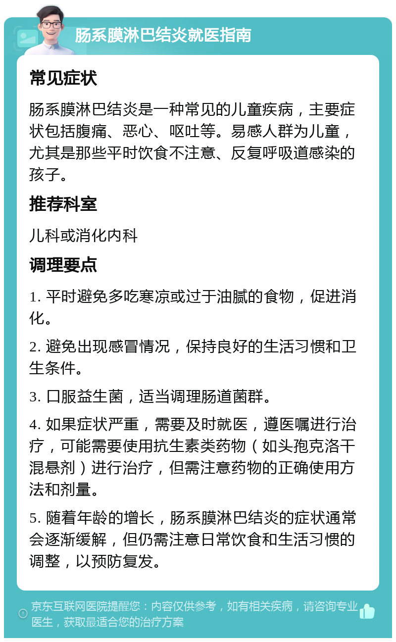 肠系膜淋巴结炎就医指南 常见症状 肠系膜淋巴结炎是一种常见的儿童疾病，主要症状包括腹痛、恶心、呕吐等。易感人群为儿童，尤其是那些平时饮食不注意、反复呼吸道感染的孩子。 推荐科室 儿科或消化内科 调理要点 1. 平时避免多吃寒凉或过于油腻的食物，促进消化。 2. 避免出现感冒情况，保持良好的生活习惯和卫生条件。 3. 口服益生菌，适当调理肠道菌群。 4. 如果症状严重，需要及时就医，遵医嘱进行治疗，可能需要使用抗生素类药物（如头孢克洛干混悬剂）进行治疗，但需注意药物的正确使用方法和剂量。 5. 随着年龄的增长，肠系膜淋巴结炎的症状通常会逐渐缓解，但仍需注意日常饮食和生活习惯的调整，以预防复发。