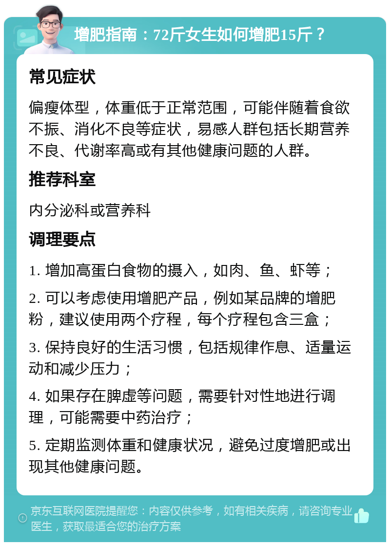 增肥指南：72斤女生如何增肥15斤？ 常见症状 偏瘦体型，体重低于正常范围，可能伴随着食欲不振、消化不良等症状，易感人群包括长期营养不良、代谢率高或有其他健康问题的人群。 推荐科室 内分泌科或营养科 调理要点 1. 增加高蛋白食物的摄入，如肉、鱼、虾等； 2. 可以考虑使用增肥产品，例如某品牌的增肥粉，建议使用两个疗程，每个疗程包含三盒； 3. 保持良好的生活习惯，包括规律作息、适量运动和减少压力； 4. 如果存在脾虚等问题，需要针对性地进行调理，可能需要中药治疗； 5. 定期监测体重和健康状况，避免过度增肥或出现其他健康问题。