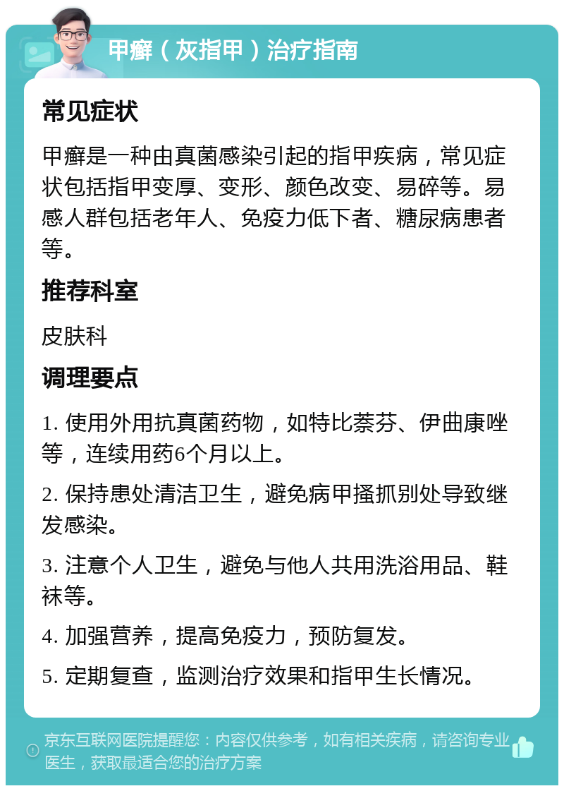 甲癣（灰指甲）治疗指南 常见症状 甲癣是一种由真菌感染引起的指甲疾病，常见症状包括指甲变厚、变形、颜色改变、易碎等。易感人群包括老年人、免疫力低下者、糖尿病患者等。 推荐科室 皮肤科 调理要点 1. 使用外用抗真菌药物，如特比萘芬、伊曲康唑等，连续用药6个月以上。 2. 保持患处清洁卫生，避免病甲搔抓别处导致继发感染。 3. 注意个人卫生，避免与他人共用洗浴用品、鞋袜等。 4. 加强营养，提高免疫力，预防复发。 5. 定期复查，监测治疗效果和指甲生长情况。