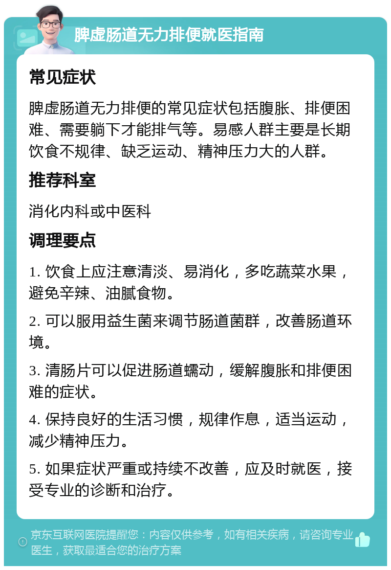 脾虚肠道无力排便就医指南 常见症状 脾虚肠道无力排便的常见症状包括腹胀、排便困难、需要躺下才能排气等。易感人群主要是长期饮食不规律、缺乏运动、精神压力大的人群。 推荐科室 消化内科或中医科 调理要点 1. 饮食上应注意清淡、易消化，多吃蔬菜水果，避免辛辣、油腻食物。 2. 可以服用益生菌来调节肠道菌群，改善肠道环境。 3. 清肠片可以促进肠道蠕动，缓解腹胀和排便困难的症状。 4. 保持良好的生活习惯，规律作息，适当运动，减少精神压力。 5. 如果症状严重或持续不改善，应及时就医，接受专业的诊断和治疗。