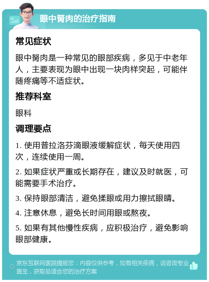 眼中胬肉的治疗指南 常见症状 眼中胬肉是一种常见的眼部疾病，多见于中老年人，主要表现为眼中出现一块肉样突起，可能伴随疼痛等不适症状。 推荐科室 眼科 调理要点 1. 使用普拉洛芬滴眼液缓解症状，每天使用四次，连续使用一周。 2. 如果症状严重或长期存在，建议及时就医，可能需要手术治疗。 3. 保持眼部清洁，避免揉眼或用力擦拭眼睛。 4. 注意休息，避免长时间用眼或熬夜。 5. 如果有其他慢性疾病，应积极治疗，避免影响眼部健康。