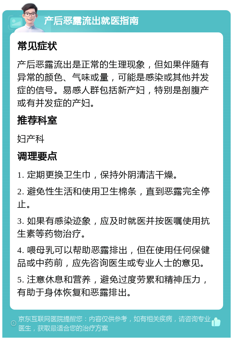 产后恶露流出就医指南 常见症状 产后恶露流出是正常的生理现象，但如果伴随有异常的颜色、气味或量，可能是感染或其他并发症的信号。易感人群包括新产妇，特别是剖腹产或有并发症的产妇。 推荐科室 妇产科 调理要点 1. 定期更换卫生巾，保持外阴清洁干燥。 2. 避免性生活和使用卫生棉条，直到恶露完全停止。 3. 如果有感染迹象，应及时就医并按医嘱使用抗生素等药物治疗。 4. 喂母乳可以帮助恶露排出，但在使用任何保健品或中药前，应先咨询医生或专业人士的意见。 5. 注意休息和营养，避免过度劳累和精神压力，有助于身体恢复和恶露排出。