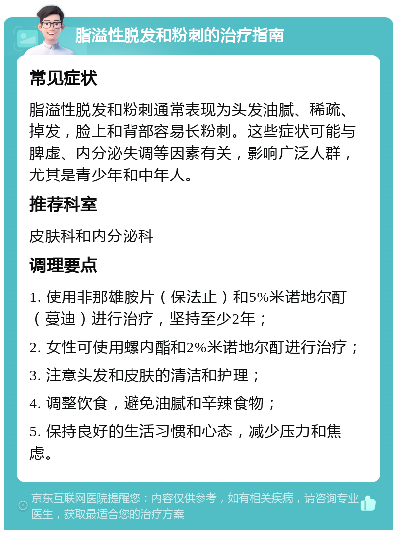 脂溢性脱发和粉刺的治疗指南 常见症状 脂溢性脱发和粉刺通常表现为头发油腻、稀疏、掉发，脸上和背部容易长粉刺。这些症状可能与脾虚、内分泌失调等因素有关，影响广泛人群，尤其是青少年和中年人。 推荐科室 皮肤科和内分泌科 调理要点 1. 使用非那雄胺片（保法止）和5%米诺地尔酊（蔓迪）进行治疗，坚持至少2年； 2. 女性可使用螺内酯和2%米诺地尔酊进行治疗； 3. 注意头发和皮肤的清洁和护理； 4. 调整饮食，避免油腻和辛辣食物； 5. 保持良好的生活习惯和心态，减少压力和焦虑。