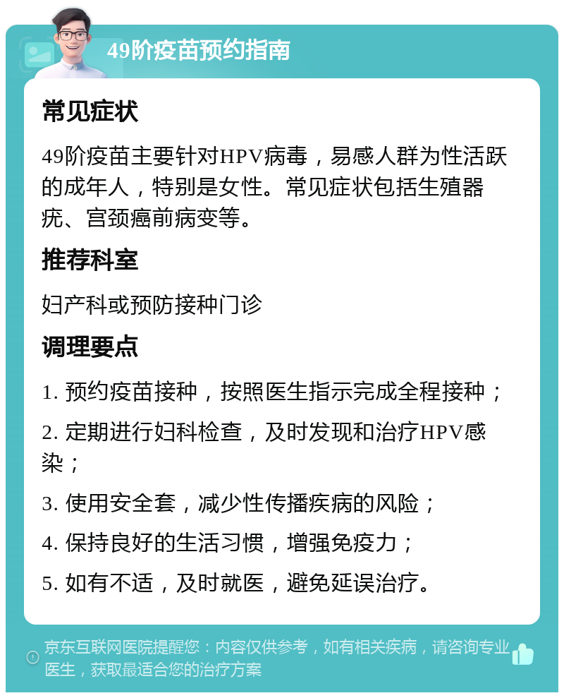 49阶疫苗预约指南 常见症状 49阶疫苗主要针对HPV病毒，易感人群为性活跃的成年人，特别是女性。常见症状包括生殖器疣、宫颈癌前病变等。 推荐科室 妇产科或预防接种门诊 调理要点 1. 预约疫苗接种，按照医生指示完成全程接种； 2. 定期进行妇科检查，及时发现和治疗HPV感染； 3. 使用安全套，减少性传播疾病的风险； 4. 保持良好的生活习惯，增强免疫力； 5. 如有不适，及时就医，避免延误治疗。