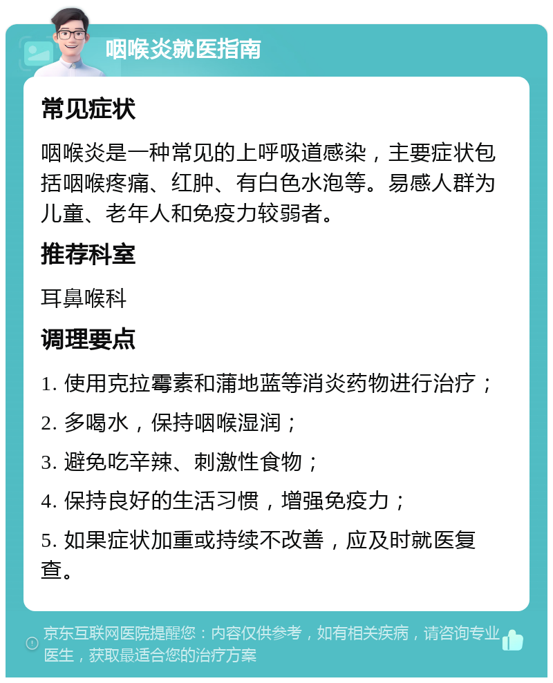 咽喉炎就医指南 常见症状 咽喉炎是一种常见的上呼吸道感染，主要症状包括咽喉疼痛、红肿、有白色水泡等。易感人群为儿童、老年人和免疫力较弱者。 推荐科室 耳鼻喉科 调理要点 1. 使用克拉霉素和蒲地蓝等消炎药物进行治疗； 2. 多喝水，保持咽喉湿润； 3. 避免吃辛辣、刺激性食物； 4. 保持良好的生活习惯，增强免疫力； 5. 如果症状加重或持续不改善，应及时就医复查。