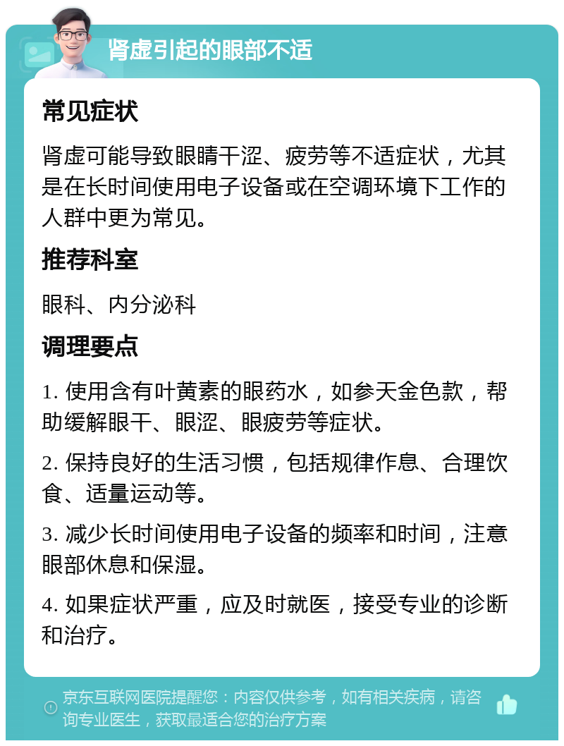 肾虚引起的眼部不适 常见症状 肾虚可能导致眼睛干涩、疲劳等不适症状，尤其是在长时间使用电子设备或在空调环境下工作的人群中更为常见。 推荐科室 眼科、内分泌科 调理要点 1. 使用含有叶黄素的眼药水，如参天金色款，帮助缓解眼干、眼涩、眼疲劳等症状。 2. 保持良好的生活习惯，包括规律作息、合理饮食、适量运动等。 3. 减少长时间使用电子设备的频率和时间，注意眼部休息和保湿。 4. 如果症状严重，应及时就医，接受专业的诊断和治疗。