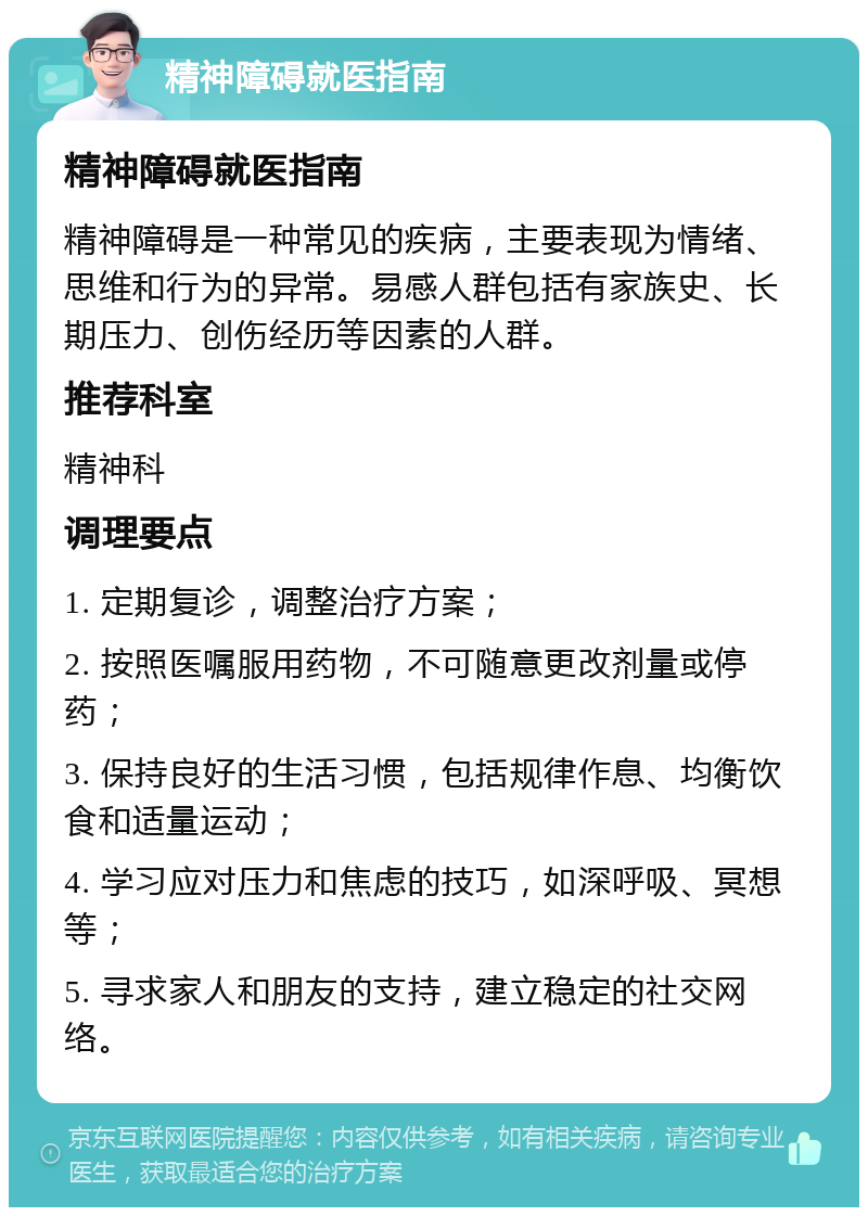 精神障碍就医指南 精神障碍就医指南 精神障碍是一种常见的疾病，主要表现为情绪、思维和行为的异常。易感人群包括有家族史、长期压力、创伤经历等因素的人群。 推荐科室 精神科 调理要点 1. 定期复诊，调整治疗方案； 2. 按照医嘱服用药物，不可随意更改剂量或停药； 3. 保持良好的生活习惯，包括规律作息、均衡饮食和适量运动； 4. 学习应对压力和焦虑的技巧，如深呼吸、冥想等； 5. 寻求家人和朋友的支持，建立稳定的社交网络。