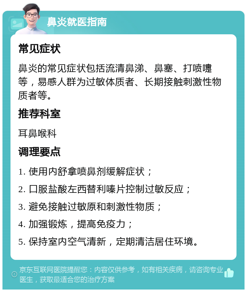 鼻炎就医指南 常见症状 鼻炎的常见症状包括流清鼻涕、鼻塞、打喷嚏等，易感人群为过敏体质者、长期接触刺激性物质者等。 推荐科室 耳鼻喉科 调理要点 1. 使用内舒拿喷鼻剂缓解症状； 2. 口服盐酸左西替利嗪片控制过敏反应； 3. 避免接触过敏原和刺激性物质； 4. 加强锻炼，提高免疫力； 5. 保持室内空气清新，定期清洁居住环境。