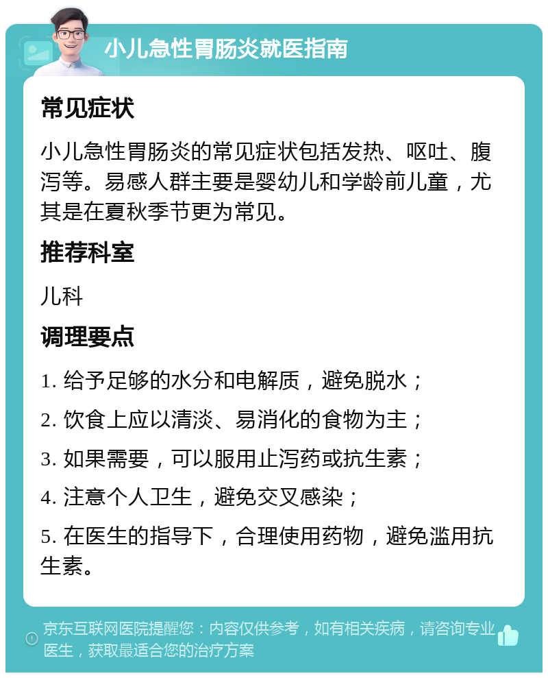 小儿急性胃肠炎就医指南 常见症状 小儿急性胃肠炎的常见症状包括发热、呕吐、腹泻等。易感人群主要是婴幼儿和学龄前儿童，尤其是在夏秋季节更为常见。 推荐科室 儿科 调理要点 1. 给予足够的水分和电解质，避免脱水； 2. 饮食上应以清淡、易消化的食物为主； 3. 如果需要，可以服用止泻药或抗生素； 4. 注意个人卫生，避免交叉感染； 5. 在医生的指导下，合理使用药物，避免滥用抗生素。