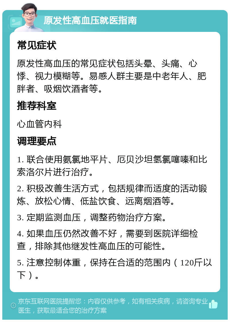 原发性高血压就医指南 常见症状 原发性高血压的常见症状包括头晕、头痛、心悸、视力模糊等。易感人群主要是中老年人、肥胖者、吸烟饮酒者等。 推荐科室 心血管内科 调理要点 1. 联合使用氨氯地平片、厄贝沙坦氢氯噻嗪和比索洛尔片进行治疗。 2. 积极改善生活方式，包括规律而适度的活动锻炼、放松心情、低盐饮食、远离烟酒等。 3. 定期监测血压，调整药物治疗方案。 4. 如果血压仍然改善不好，需要到医院详细检查，排除其他继发性高血压的可能性。 5. 注意控制体重，保持在合适的范围内（120斤以下）。