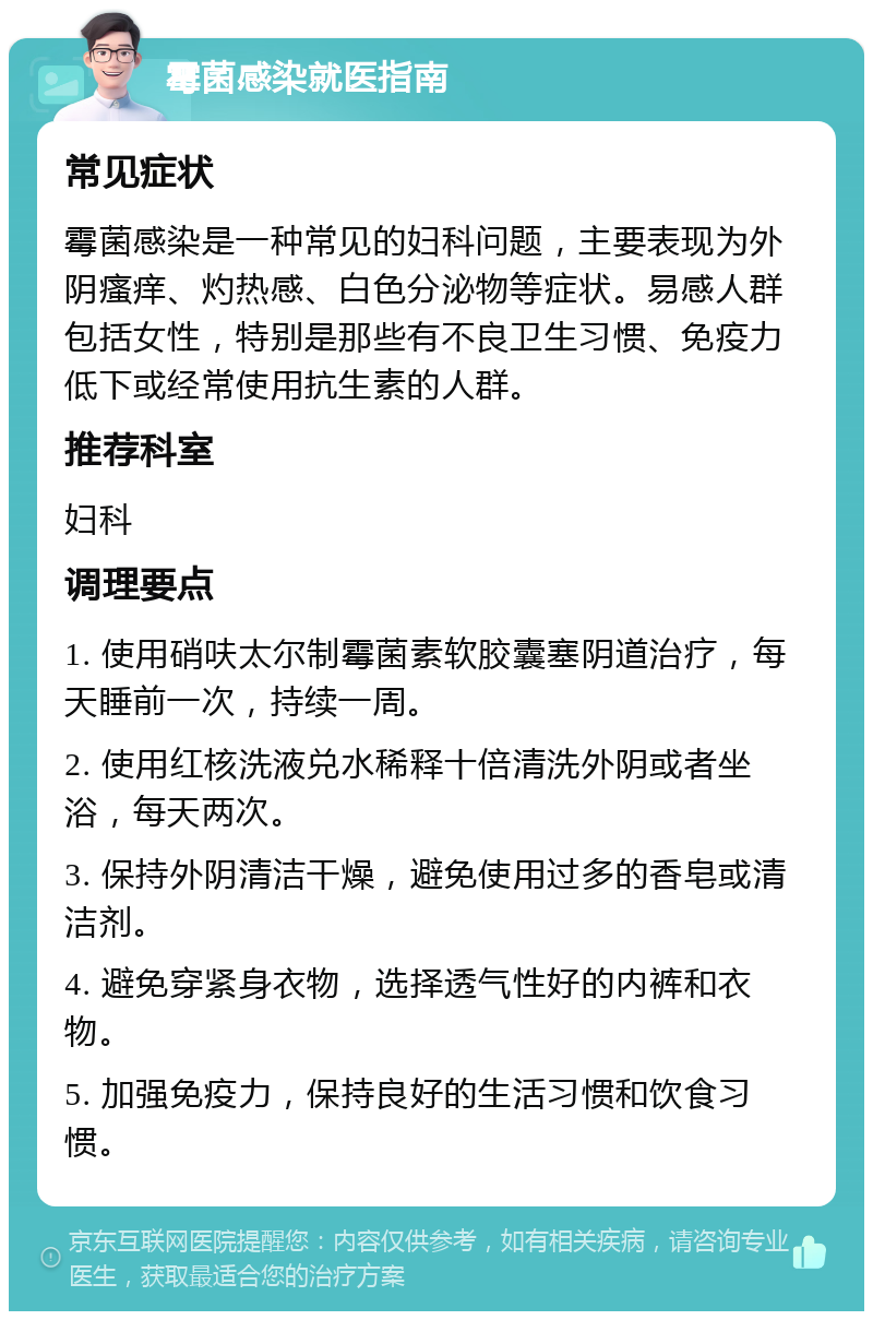 霉菌感染就医指南 常见症状 霉菌感染是一种常见的妇科问题，主要表现为外阴瘙痒、灼热感、白色分泌物等症状。易感人群包括女性，特别是那些有不良卫生习惯、免疫力低下或经常使用抗生素的人群。 推荐科室 妇科 调理要点 1. 使用硝呋太尔制霉菌素软胶囊塞阴道治疗，每天睡前一次，持续一周。 2. 使用红核洗液兑水稀释十倍清洗外阴或者坐浴，每天两次。 3. 保持外阴清洁干燥，避免使用过多的香皂或清洁剂。 4. 避免穿紧身衣物，选择透气性好的内裤和衣物。 5. 加强免疫力，保持良好的生活习惯和饮食习惯。