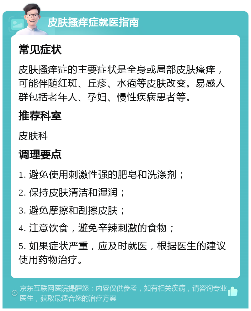 皮肤搔痒症就医指南 常见症状 皮肤搔痒症的主要症状是全身或局部皮肤瘙痒，可能伴随红斑、丘疹、水疱等皮肤改变。易感人群包括老年人、孕妇、慢性疾病患者等。 推荐科室 皮肤科 调理要点 1. 避免使用刺激性强的肥皂和洗涤剂； 2. 保持皮肤清洁和湿润； 3. 避免摩擦和刮擦皮肤； 4. 注意饮食，避免辛辣刺激的食物； 5. 如果症状严重，应及时就医，根据医生的建议使用药物治疗。