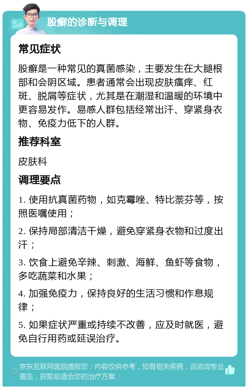 股癣的诊断与调理 常见症状 股癣是一种常见的真菌感染，主要发生在大腿根部和会阴区域。患者通常会出现皮肤瘙痒、红斑、脱屑等症状，尤其是在潮湿和温暖的环境中更容易发作。易感人群包括经常出汗、穿紧身衣物、免疫力低下的人群。 推荐科室 皮肤科 调理要点 1. 使用抗真菌药物，如克霉唑、特比萘芬等，按照医嘱使用； 2. 保持局部清洁干燥，避免穿紧身衣物和过度出汗； 3. 饮食上避免辛辣、刺激、海鲜、鱼虾等食物，多吃蔬菜和水果； 4. 加强免疫力，保持良好的生活习惯和作息规律； 5. 如果症状严重或持续不改善，应及时就医，避免自行用药或延误治疗。