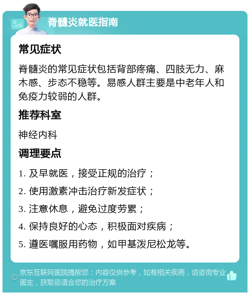 脊髓炎就医指南 常见症状 脊髓炎的常见症状包括背部疼痛、四肢无力、麻木感、步态不稳等。易感人群主要是中老年人和免疫力较弱的人群。 推荐科室 神经内科 调理要点 1. 及早就医，接受正规的治疗； 2. 使用激素冲击治疗新发症状； 3. 注意休息，避免过度劳累； 4. 保持良好的心态，积极面对疾病； 5. 遵医嘱服用药物，如甲基泼尼松龙等。